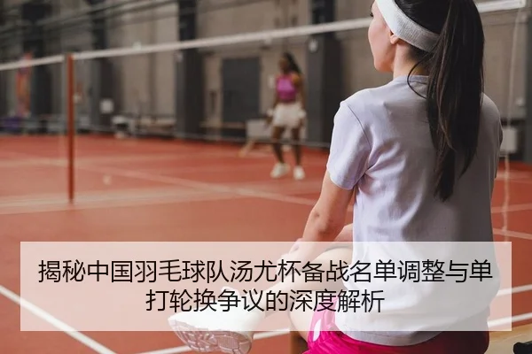 揭秘中国羽毛球队汤尤杯备战名单调整与单打轮换争议的深度解析
